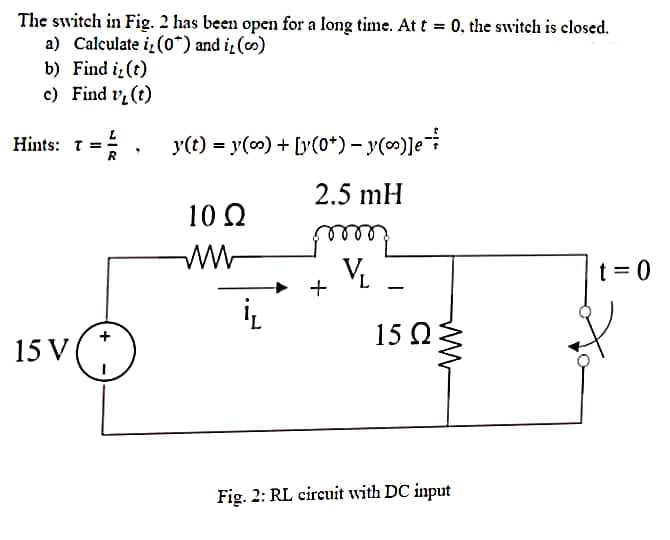 The switch in Fig. 2 has been open for a long time. At t = 0, the switch is closed.
a) Calculate i, (0*) and i, (co)
b) Find i, (t)
c)
Find v₂ (t)
Hints: T=
==/.
R
15 V
y(t) = y(co) + [y(0+) − y()]e
2.5 mH
my
L
10 Ω
iL
ww
15 ΩΣ
Fig. 2: RL circuit with DC input
t=0
&