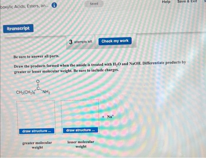 boxylic Acids, Esters, an... i
Itranscript
0=0
CH₂(CH₂) NH₂
draw structure...
Saved
Be sure to answer all parts.
Draw the products formed when the amide is treated with H₂O and NaOH. Differentiate products by
greater or lesser molecular weight. Be sure to include charges.
greater molecular
weight
3 attempts left
draw structure...
Check my work
lesser molecular
weight
Help Save & Exit
Nat
