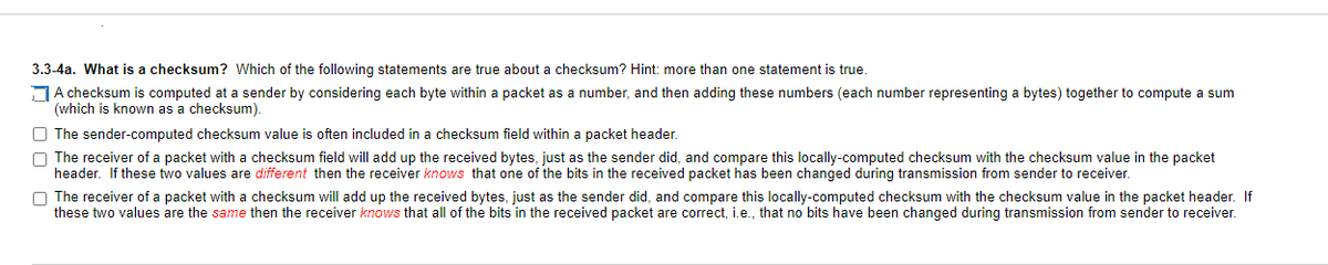 3.3-4a. What is a checksum? Which of the following statements are true about a checksum? Hint: more than one statement is true.
A checksum is computed at a sender by considering each byte within a packet as a number, and then adding these numbers (each number representing a bytes) together to compute a sum
(which is known as a checksum).
The sender-computed checksum value is often included in a checksum field within a packet header.
The receiver of a packet with a checksum field will add up the received bytes, just as the sender did, and compare this locally-computed checksum with the checksum value in the packet
header. If these two values are different then the receiver knows that one of the bits in the received packet has been changed during transmission from sender to receiver.
The receiver of a packet with a checksum will add up the received bytes, just as the sender did, and compare this locally-computed checksum with the checksum value in the packet header. If
these two values are the same then the receiver knows that all of the bits in the received packet are correct, i.e., that no bits have been changed during transmission from sender to receiver.