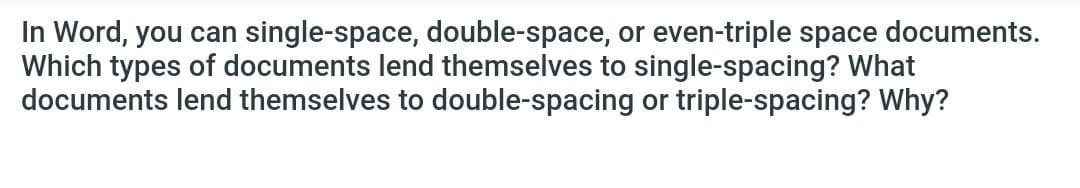 In Word, you can single-space, double-space, or even-triple space documents.
Which types of documents lend themselves to single-spacing? What
documents lend themselves to double-spacing or triple-spacing? Why?