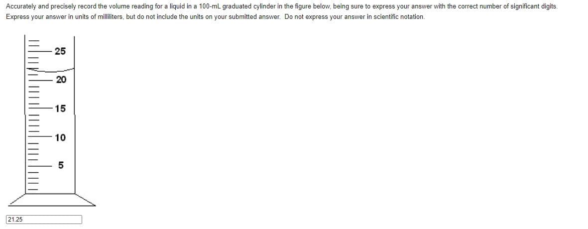 Accurately and precisely record the volume reading for a liquid in a 100-ml graduated cylinder in the figure below, being sure to express your answer with the correct number of significant digits.
Express your answer in units of milliliters, but do not include the units on your submitted answer. Do not express your answer in scientific notation.
21.25
25
20
15
10
5