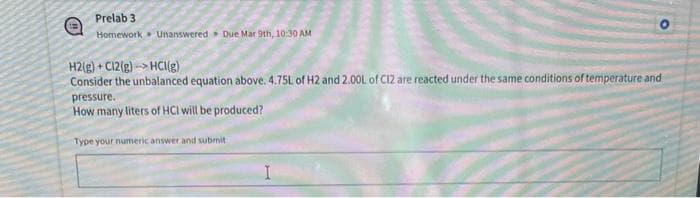 Prelab 3
Homework Unanswered Due Mar 9th, 10:30 AM
H2(g)+C12(g) HCl(g)
Consider the unbalanced equation above. 4.75L of H2 and 2.00L of C12 are reacted under the same conditions of temperature and
pressure.
How many liters of HCI will be produced?
Type your numeric answer and submit