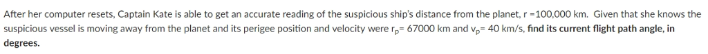 After her computer resets, Captain Kate is able to get an accurate reading of the suspicious ship's distance from the planet, r = 100,000 km. Given that she knows the
suspicious vessel is moving away from the planet and its perigee position and velocity were rp 67000 km and vp= 40 km/s, find its current flight path angle, in
degrees.