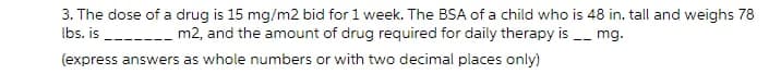 3. The dose of a drug is 15 mg/m2 bid for 1 week. The BSA of a child who is 48 in. tall and weighs 78
Ibs. is ------ m2, and the amount of drug required for daily therapy is - mg.
(express answers as whole numbers or with two decimal places only)
