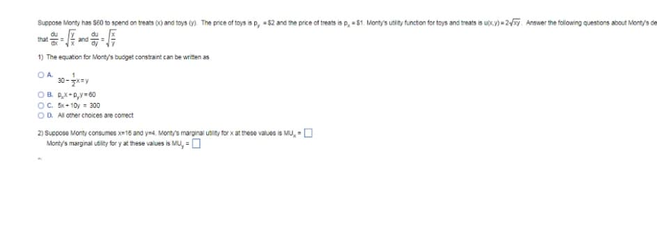 Suppose Monty has $60 to spend on treats (x) and toys (y). The price of toys is p, = $2 and the price of treats is p, = $1. Monty's utity functon for toys and treats is uộx y)=2. Answer the following questons about Monty's de
du
that
du
and
dy
1) The equation for Monty's budget constraint can be written as
O A.
30-zx=y
OC. Bx+ 10y = 300
OD. All other choices are correct
2) Suppose Monty consumes x=16 and ym4. Monty's marginal utility for x at thes90 values is MU, = O
Monty's marginal utility fr y at these values is MU, =0
