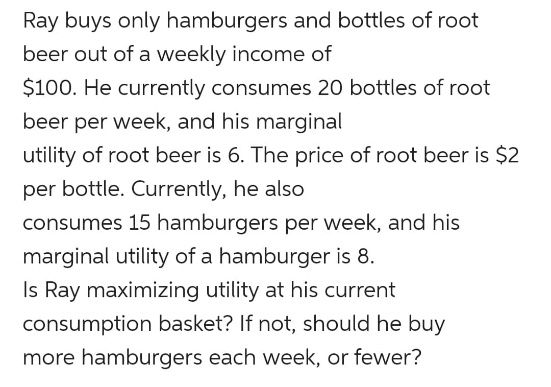 Ray buys only hamburgers and bottles of root
beer out of a weekly income of
$100. He currently consumes 20 bottles of root
beer per week, and his marginal
utility of root beer is 6. The price of root beer is $2
per bottle. Currently, he also
consumes 15 hamburgers per week, and his
marginal utility of a hamburger is 8.
Is Ray maximizing utility at his current
consumption basket? If not, should he buy
more hamburgers each week, or fewer?
