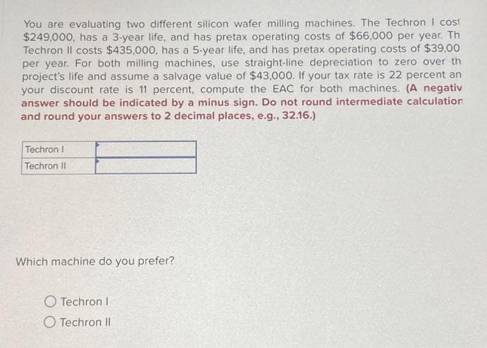 You are evaluating two different silicon wafer milling machines. The Techron I cost
$249,000, has a 3-year life, and has pretax operating costs of $66,000 per year. Th
Techron II costs $435,000, has a 5-year life, and has pretax operating costs of $39,00
per year. For both milling machines, use straight-line depreciation to zero over th
project's life and assume a salvage value of $43,000. If your tax rate is 22 percent an
your discount rate is 11 percent, compute the EAC for both machines. (A negativ
answer should be indicated by a minus sign. Do not round intermediate calculation
and round your answers to 2 decimal places, e.g., 32.16.)
Techron I
Techron II
Which machine do you prefer?
Techron I
Techron II