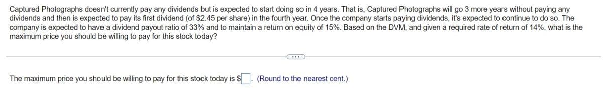 Captured Photographs doesn't currently pay any dividends but is expected to start doing so in 4 years. That is, Captured Photographs will go 3 more years without paying any
dividends and then is expected to pay its first dividend (of $2.45 per share) in the fourth year. Once the company starts paying dividends, it's expected to continue to do so. The
company is expected to have a dividend payout ratio of 33% and to maintain a return on equity of 15%. Based on the DVM, and given a required rate of return of 14%, what is the
maximum price you should be willing to pay for this stock today?
The maximum price you should be willing to pay for this stock today is $
(Round to the nearest cent.)