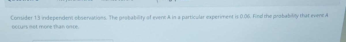 Consider 13 independent observations. The probability of event A in a particular experiment is 0.06. Find the probability that event A
occurs not more than once.