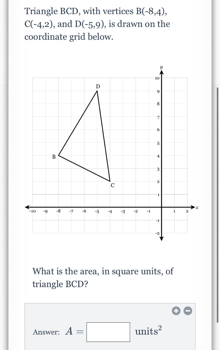Triangle BCD, with vertices B(-8,4),
C(-4,2), and D(-5,9), is drawn on the
coordinate grid below.
10
D
9
8
B
4
3
C
1.
-10
-9
-8
-7
-6
-5
-4
-3
-2
-1
-1
What is the area, in square units, of
triangle BCD?
Answer: A =
units?
