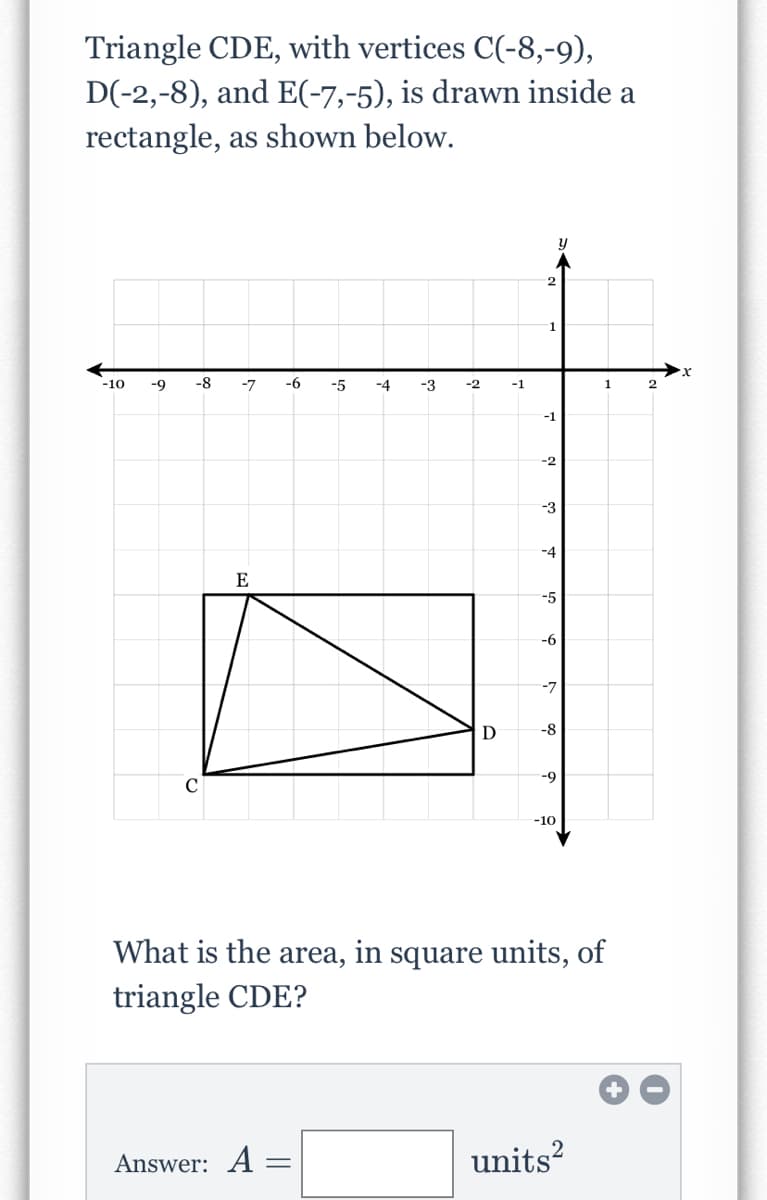 Triangle CDE, with vertices C(-8,-9),
D(-2,-8), and E(-7,-5), is drawn inside a
rectangle, as shown below.
1
-10
-9
-8
-7
-6
-5
-4
-3
-2
-1
1
-1
-2
-3
-4
E
-5
-6
-7
-8
--
-10
What is the area, in square units, of
triangle CDE?
Answer: A =
units?
