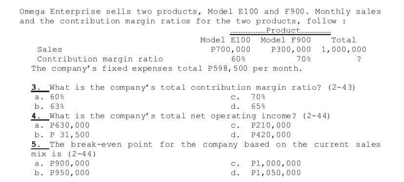 Omega Enterprise sells two products, Model E100 and F900. Monthly sales
and the contribution margin ratios for the two products, follow :
Product..
Model E100
Model F900
Total
Sales
P700,000
P300,000
1,000,000
Contribution margin ratio
The company's fixed expenses total P598, 500 per month.
60%
70%
?
3. What is the company's total contribution margin ratio? (2-43)
a. 60%
c.
70%
b. 63%
d.
65%
4. What is the company's total net operating income? (2-44)
a. P630,000
b. P 31,500
5. The break-even point for the company based on the current sales
mix is (2-44)
a. P900,000
b. P950,000
P210,000
P420,000
C.
d.
P1,000,000
P1,050,000
c.
d.
