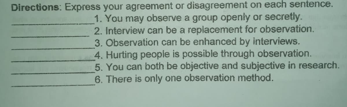 Directions: Express your agreement or disagreement on each sentence.
1. You may observe a group openly or secretly.
2. Interview can be a replacement for observation.
3. Observation can be enhanced by interviews.
4. Hurting people is possible through observation.
5. You can both be objective and subjective in research.
6. There is only one observation method.
