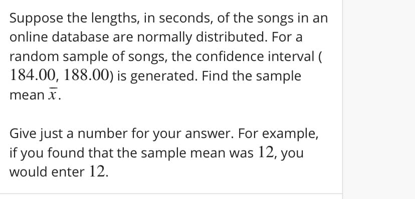 Suppose the lengths, in seconds, of the songs in an
online database are normally distributed. For a
random sample of songs, the confidence interval (
184.00, 188.00) is generated. Find the sample
mean x.
Give just a number for your answer. For example,
if you found that the sample mean was 12, you
would enter 12.
