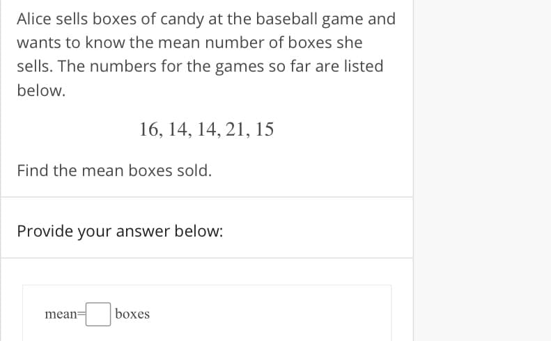 Alice sells boxes of candy at the baseball game and
wants to know the mean number of boxes she
sells. The numbers for the games so far are listed
below.
16, 14, 14, 21, 15
Find the mean boxes sold.
Provide your answer below:
mean
boxes
