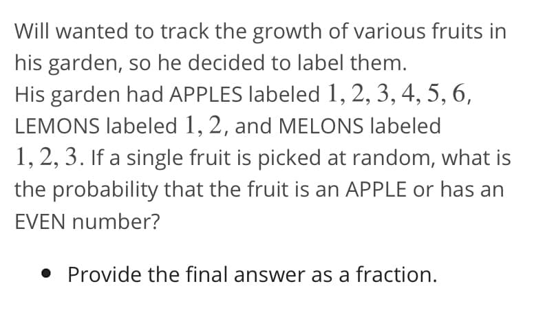 Will wanted to track the growth of various fruits in
his garden, so he decided to label them.
His garden had APPLES labeled 1, 2, 3, 4, 5, 6,
LEMONS labeled 1, 2, and MELONS labeled
1, 2, 3. If a single fruit is picked at random, what is
the probability that the fruit is an APPLE or has an
EVEN number?
• Provide the final answer as a fraction.
