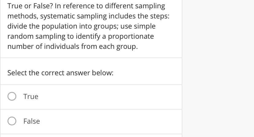 True or False? In reference to different sampling
methods, systematic sampling includes the steps:
divide the population into groups; use simple
random sampling to identify a proportionate
number of individuals from each group.
Select the correct answer below:
True
False
