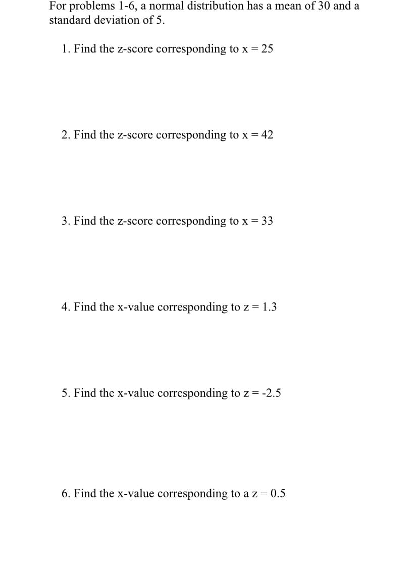 For problems 1-6, a normal distribution has a mean of 30 and a
standard deviation of 5.
1. Find the z-score corresponding to x = 25
2. Find the z-score corresponding to x = 42
3. Find the z-score corresponding to x = 33
4. Find the x-value corresponding to z = 1.3
5. Find the x-value corresponding to z = -2.5
6. Find the x-value corresponding to a z = 0.5
