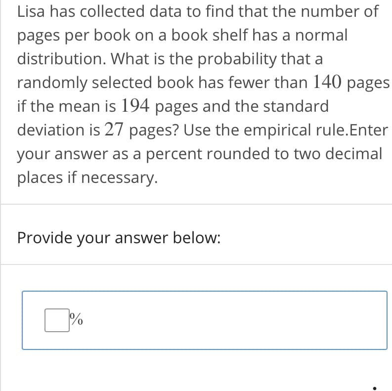 Lisa has collected data to find that the number of
pages per book on a book shelf has a normal
distribution. What is the probability that a
randomly selected book has fewer than 140 pages
if the mean is 194 pages and the standard
deviation is 27 pages? Use the empirical rule.Enter
your answer as a percent rounded to two decimal
places if necessary.
Provide your answer below:
%
