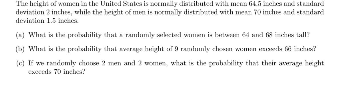 The height of women in the United States is normally distributed with mean 64.5 inches and standard
deviation 2 inches, while the height of men is normally distributed with mean 70 inches and standard
deviation 1.5 inches.
(a) What is the probability that a randomly selected women is between 64 and 68 inches tall?
(b) What is the probability that average height of 9 randomly chosen women exceeds 66 inches?
(c) If we randomly choose 2 men and 2 women, what is the probability that their average height
exceeds 70 inches?