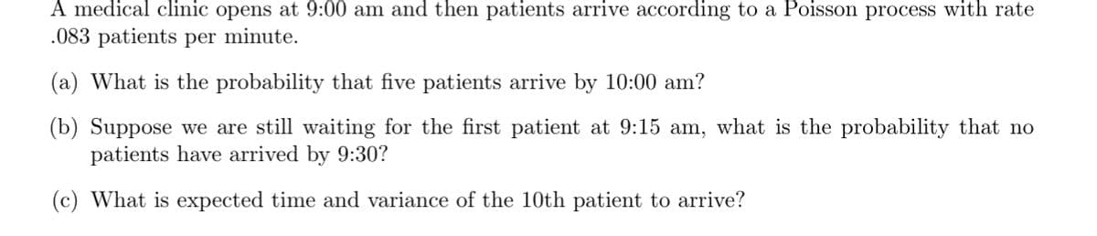 A medical clinic opens at 9:00 am and then patients arrive according to a Poisson process with rate
.083 patients per minute.
(a) What is the probability that five patients arrive by 10:00 am?
(b) Suppose we are still waiting for the first patient at 9:15 am, what is the probability that no
patients have arrived by 9:30?
(c) What is expected time and variance of the 10th patient to arrive?