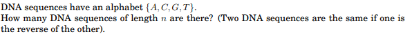 DNA sequences have an alphabet {A,C,G,T}.
How many DNA sequences of length n are there? (Two DNA sequences are the same if one is
the reverse of the other).
