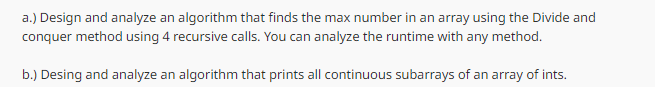 a.) Design and analyze an algorithm that finds the max number in an array using the Divide and
conquer method using 4 recursive calls. You can analyze the runtime with any method.
b.) Desing and analyze an algorithm that prints all continuous subarrays of an array of ints.