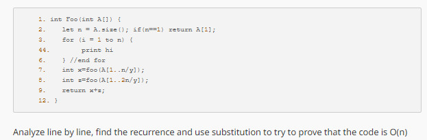 1. int Foo (int a[]) {
2.
let n = A.size(); if (n=1) return A[1];
3.
for (i = 1 to n) {
44.
print hi
6.
} //end for
7.
int x=foo (A[1..n/y]);
B.
9.
12.)
int 2-foo (A[1..2n/y]);
return x+s;
Analyze line by line, find the recurrence and use substitution to try to prove that the code is O(n)