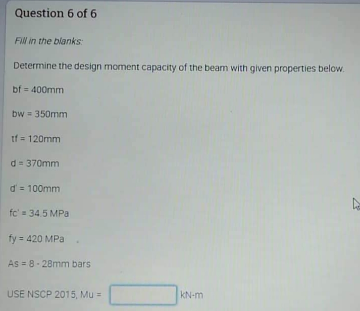 Question 6 of 6
Fill in the blanks:
Determine the design moment capacity of the beam with given properties below.
bf = 400mm
bw = 350mm
tf = 120mm
d = 370mm
d' = 100mm
fc' 34.5 MPa
fy = 420 MPa
As = 8- 28mm bars
USE NSCP 2015, Mu =
KN-m
