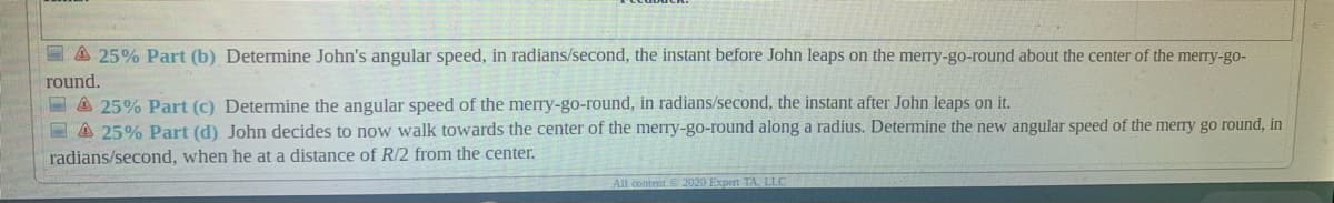 E A 25% Part (b) Determine John's angular speed, in radians/second, the instant before John leaps on the merry-go-round about the center of the merry-go-
round.
E A 25% Part (c) Determine the angular speed of the merry-go-round, in radians/second, the instant after John leaps on it.
E A 25% Part (d) John decides to now walk towards the center of the merry-go-round along a radius. Determine the new angular speed of the merry go round, in
radians/second, when he at a distance of R/2 from the center.
All content 2020 Expert TA, LLC
