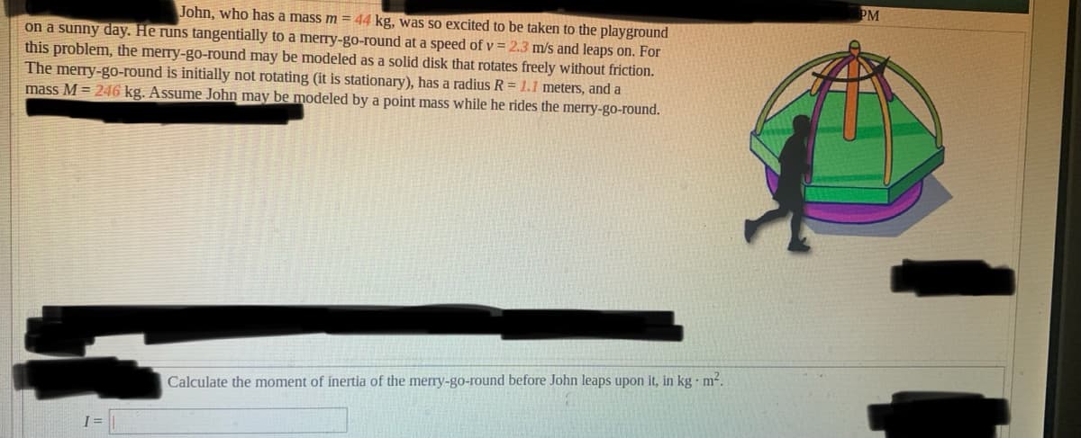 PM
John, who has a mass m = 44 kg, was so excited to be taken to the playground
on a sunny day. He runs tangentially to a merry-go-round at a speed of v = 2.3 m/s and leaps on. For
this problem, the merry-go-round may be modeled as a solid disk that rotates freely without friction.
The merry-go-round is initially not rotating (it is stationary), has a radius R = 1.1 meters, and a
mass M = 246 kg. Assume John may be modeled by a point mass while he rides the merry-go-round.
Calculate the moment of inertia of the merry-go-round before John leaps upon it, in kg m².
