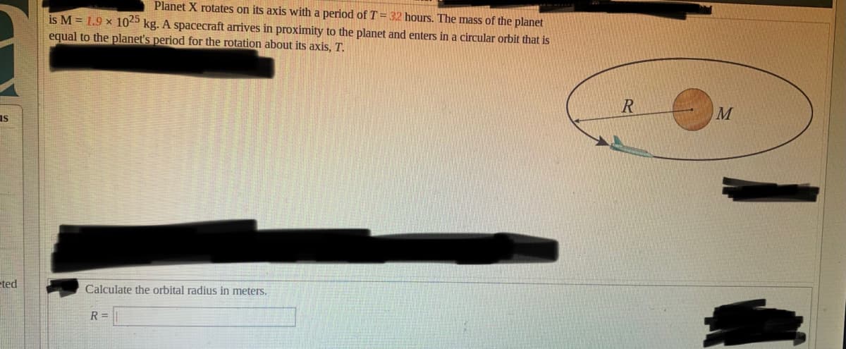 Planet X rotates on its axis with a period of T=32 hours. The mass of the planet
is M = 1.9 × 1025 kg. A spacecraft arrives in proximity to the planet and enters in a circular orbit that is
equal to the planet's period for the rotation about its axis, T.
M
as
eted
Calculate the orbital radius in meters.
R =
