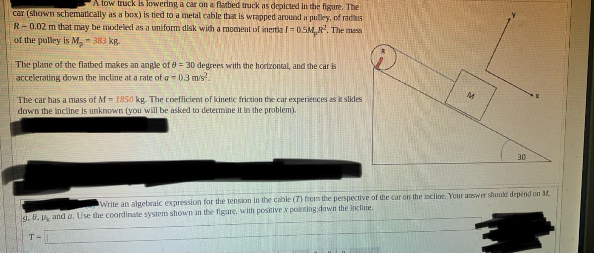 A tow truck is lowering a car on a flatbed truck as depicted in the figure. The
car (shown schematically as a box) is tied to a metal cable that is wrapped around a pulley, of radius
R= 0.02 m that may be modeled as a uniform disk with a moment of inertia I = 0.5M, R2. The mass
of the pulley is M, = 383 kg.
The plane of the flatbed makes an angle of 0 = 30 degrees with the horizontal, and the car is
accelerating down the incline at a rate of a = 0.3 m/s?.
M.
The car has a mass of M = 1850 kg. The coefficient of kinetic friction the car experiences as it slides
down the incline is unknown (you will be asked to determine it in the problem).
30
Write an algebraic expression for the tension in the cable (T) from the perspective of the car on the incline. Your answer should depend on M,
g, 0, Hk and a. Use the coordinate system shown in the figure, with positive x pointing down the incline.
T =
