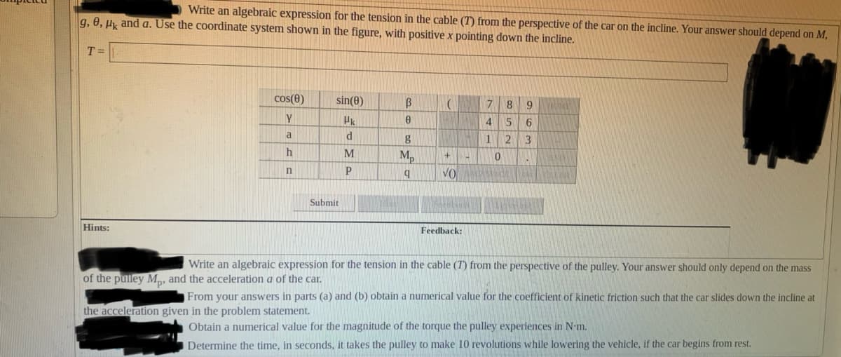 Write an algebraic expression for the tension in the cable (T) from the perspective of the car on the incline. Your answer should depend on M,
g, 0, H and a. Use the coordinate system shown in the figure, with positive x pointing down the incline.
T =
cos(e)
sin(0)
Y
4
15
6.
a
g
1 2
M,
VO
Submit
Hints:
Feedback:
Write an algebraic expression for the tension in the cable (T) from the perspective of the pulley. Your answer should only depend on the mass
of the pulley M,, and the acceleration a of the car.
From your answers in parts (a) and (b) obtain a numerical value for the coefficient of kinetic friction such that the car slides down the incline at
the acceleration given in the problem statement.
Obtain a numerical value for the magnitude of the torque the pulley experiences in N-m.
Determine the time, in seconds, it takes the pulley to make 10 revolutions while lowering the vehicle, if the car begins from rest.
