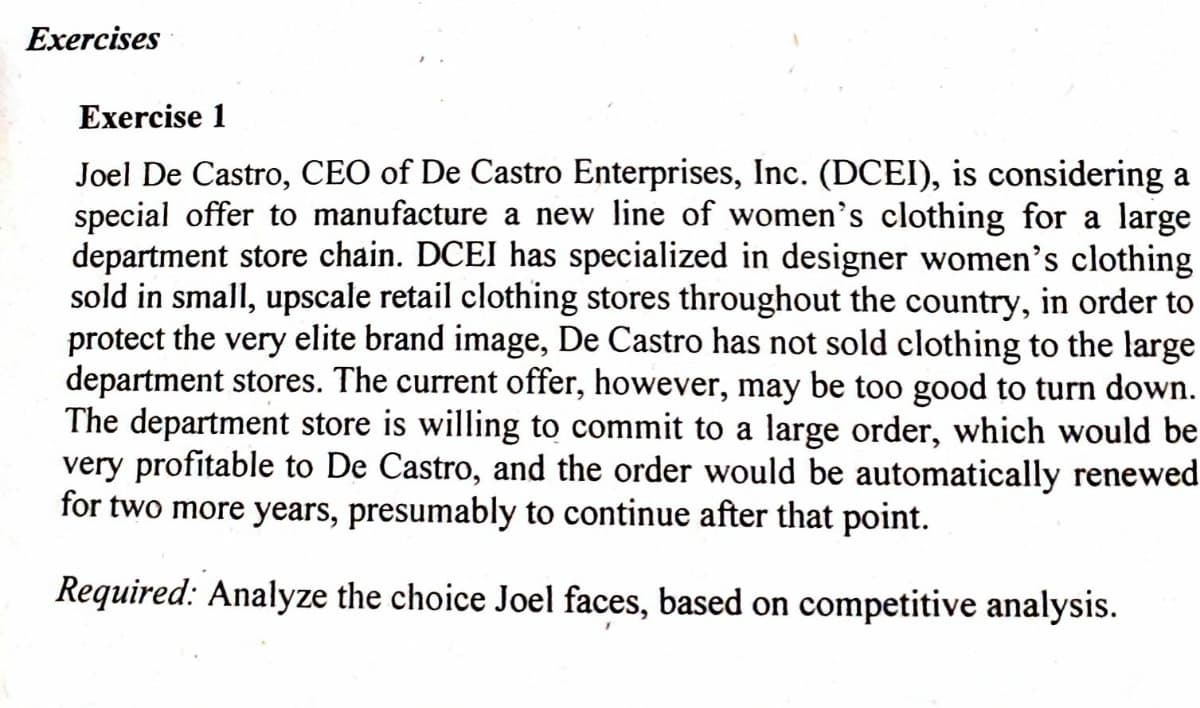 Exercises
Exercise 1
Joel De Castro, CEO of De Castro Enterprises, Inc. (DCEI), is considering a
special offer to manufacture a new line of women's clothing for a large
department store chain. DCEI has specialized in designer women's clothing
sold in small, upscale retail clothing stores throughout the country, in order to
protect the very elite brand image, De Castro has not sold clothing to the large
department stores. The current offer, however, may be too good to turn down.
The department store is willing to commit to a large order, which would be
very profitable to De Castro, and the order would be automatically renewed
for two more years, presumably to continue after that point.
Required: Analyze the choice Joel faces, based on competitive analysis.
