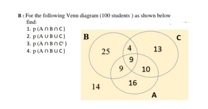 B: For the following Venn diagram (100 students ) as shown below
find:
1. p (A NBNC)
2. p (A UBUC)
3. p (A NBn C)
4. p (A NBUC)
В
C
4
13
25
9
10
16
14
A
の
