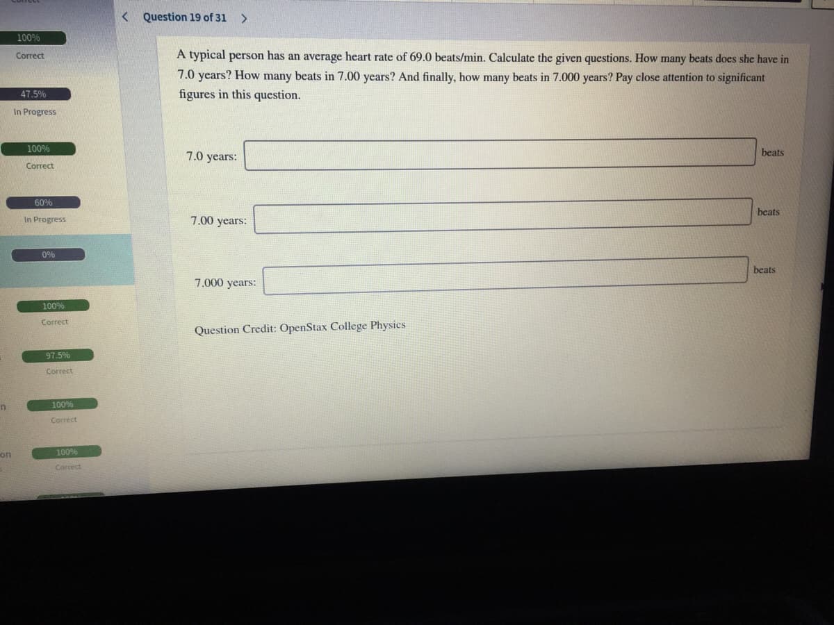 < Question 19 of 31
<>
100%
Correct
A typical person has an average heart rate of 69.0 beats/min. Calculate the given questions. How many beats does she have in
7.0 years? How many beats in 7.00 years? And finally, how many beats in 7.000 years? Pay close attention to significant
figures in this question.
47.5%
In Progress
100%
7.0 years:
beats
Correct
60%
beats
In Progress
7.00 years:
0%
beats
7.000 years:
100%
Correct
Question Credit: OpenStax College Physics
97.5%
Correct
100%
Correct
on
100%
Correct
