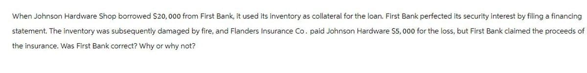 When Johnson Hardware Shop borrowed $20,000 from First Bank, it used its inventory as collateral for the loan. First Bank perfected its security interest by filing a financing
statement. The inventory was subsequently damaged by fire, and Flanders Insurance Co. paid Johnson Hardware $5,000 for the loss, but First Bank claimed the proceeds of
the insurance. Was First Bank correct? Why or why not?