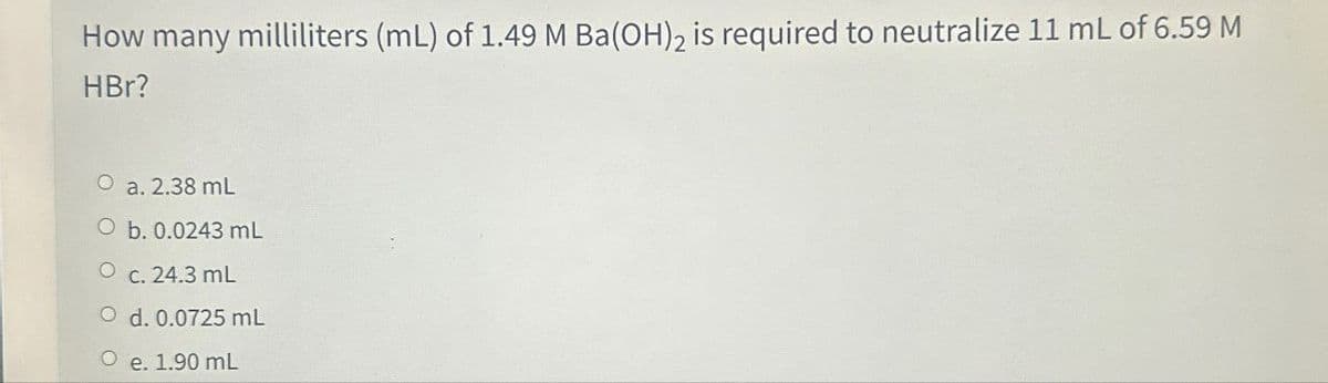 How many milliliters (mL) of 1.49 M Ba(OH)2 is required to neutralize 11 mL of 6.59 M
HBr?
O a. 2.38 mL
O b. 0.0243 mL
O c. 24.3 mL
O d. 0.0725 mL
O e. 1.90 mL