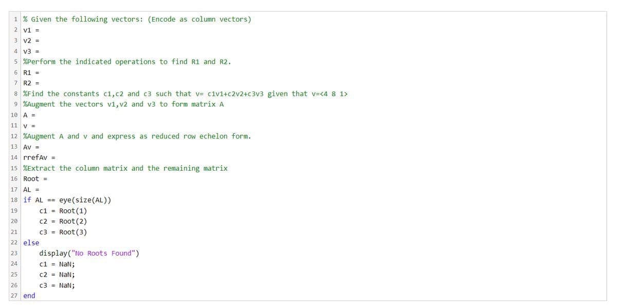 1 % Given the following vectors: (Encode as column vectors)
2 v1 =
v2%3=
4 v3 =
5 %Perform the indicated operations to find R1 and R2.
6 R1 =
7 R2 =
8 %Find the constants c1,c2 and c3 such that v= c1v1+c2v2+c3v3 given that v=<4 8 1>
9 %Augment the vectors v1, v2 and v3 to form matriX A
10 A =
11
V =
12 %Augment A and v and express as reduced row echelon form.
13 Av =
14 rrefAv =
15 %Extract the column matrix and the remaining matrix
16 Root =
17 AL =
eye (size(AL))
c1 = Root(1)
c2 = Root (2)
c3 = Root (3)
18 if AL ==
19
20
21
22 else
display("No Roots Found")
c1 = NaN;
c2 = NaN;
c3 = NaN;
23
24
25
26
27 end
