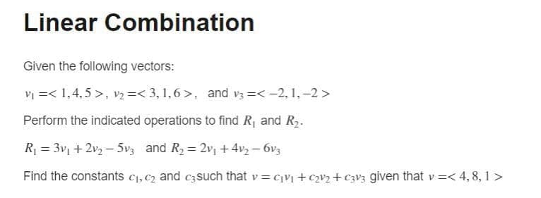 Linear Combination
Given the following vectors:
vi =< 1,4,5 >, v2 =< 3, 1,6 >, and v3 =<-2, 1,-2 >
Perform the indicated operations to find R and R2.
R1 = 3v + 2v3 – 5v3 and R2 = 2v, +4vz – 6v3
Find the constants c1, c2 and c3 such that v = c¡V + c2¥2+ €3V3 given that v =<4,8, 1 >
