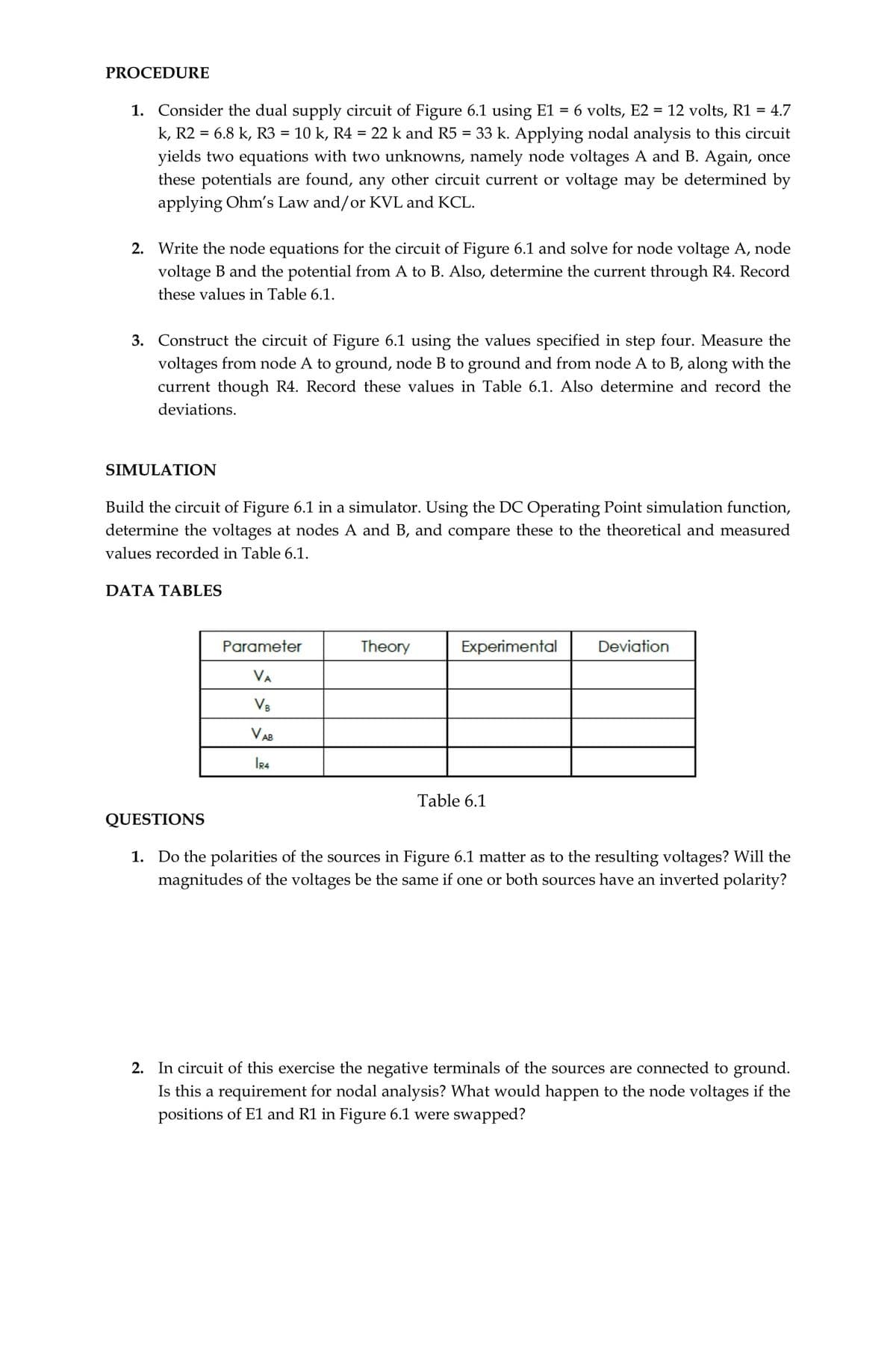 PROCEDURE
1. Consider the dual supply circuit of Figure 6.1 using E1 = 6 volts, E2 = 12 volts, R1 = 4.7
k, R2 = 6.8 k, R3 = 10 k, R4 =
yields two equations with two unknowns, namely node voltages A and B. Again, once
these potentials are found, any other circuit current or voltage may be determined by
applying Ohm's Law and/or KVL and KCL.
%3D
22 k and R5 = 33 k. Applying nodal analysis to this circuit
2. Write the node equations for the circuit of Figure 6.1 and solve for node voltage A, node
voltage B and the potential from A to B. Also, determine the current through R4. Record
these values in Table 6.1.
3. Construct the circuit of Figure 6.1 using the values specified in step four. Measure the
voltages from node A to ground, node B to ground and from node A to B, along with the
current though R4. Record these values in Table 6.1. Also determine and record the
deviations.
SIMULATION
Build the circuit of Figure 6.1 in a simulator. Using the DC Operating Point simulation function,
determine the voltages at nodes A and B, and compare these to the theoretical and measured
values recorded in Table 6.1.
DATA TABLES
Parameter
Theory
Experimental
Deviation
VA
V8
V AB
IR4
Table 6.1
QUESTIONS
1. Do the polarities of the sources in Figure 6.1 matter as to the resulting voltages? Will the
magnitudes of the voltages be the same if one or both sources have an inverted polarity?
2. In circuit of this exercise the negative terminals of the sources are connected to ground.
Is this a requirement for nodal analysis? What would happen to the node voltages if the
positions of E1 and R1 in Figure 6.1 were swapped?
