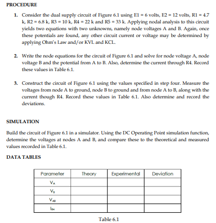 PROCEDURE
1. Consider the dual supply circuit of Figure 6.1 using E1 = 6 volts, E2 = 12 volts, R1 = 4.7
k, R2 = 6.8 k, R3 = 10 k, R4 = 22 k and R5 = 33 k. Applying nodal analysis to this circuit
yields two equations with two unknowns, namely node voltages A and B. Again, once
these potentials are found, any other circuit current or voltage may be determined by
applying Ohm's Law and/or KVL and KCL.
2. Write the node equations for the circuit of Figure 6.1 and solve for node voltage A, node
voltage B and the potential from A to B. Also, determine the current through R4. Record
these values in Table 6.1.
3. Construct the circuit of Figure 6.1 using the values specified in step four. Measure the
voltages from node A to ground, node B to ground and from node A to B, along with the
current though R4. Record these values in Table 6.1. Also determine and record the
deviations.
SIMULATION
Build the circuit of Figure 6.1 in a simulator. Using the DC Operating Point simulation function,
determine the voltages at nodes A and B, and compare these to the theoretical and measured
values recorded in Table 6.1.
DATA TABLES
Parameter
Theory
Experimental
Deviation
VA
Vs
V
Table 6.1
