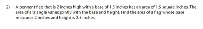 2) A pennant flag that is 2 inches high with a base of 1.5 inches has an area of 1.5 square inches. The
area of a triangle varies jointly with the base and height. Find the area of a flag whose base
measures 2 inches and height is 2.5 inches.
