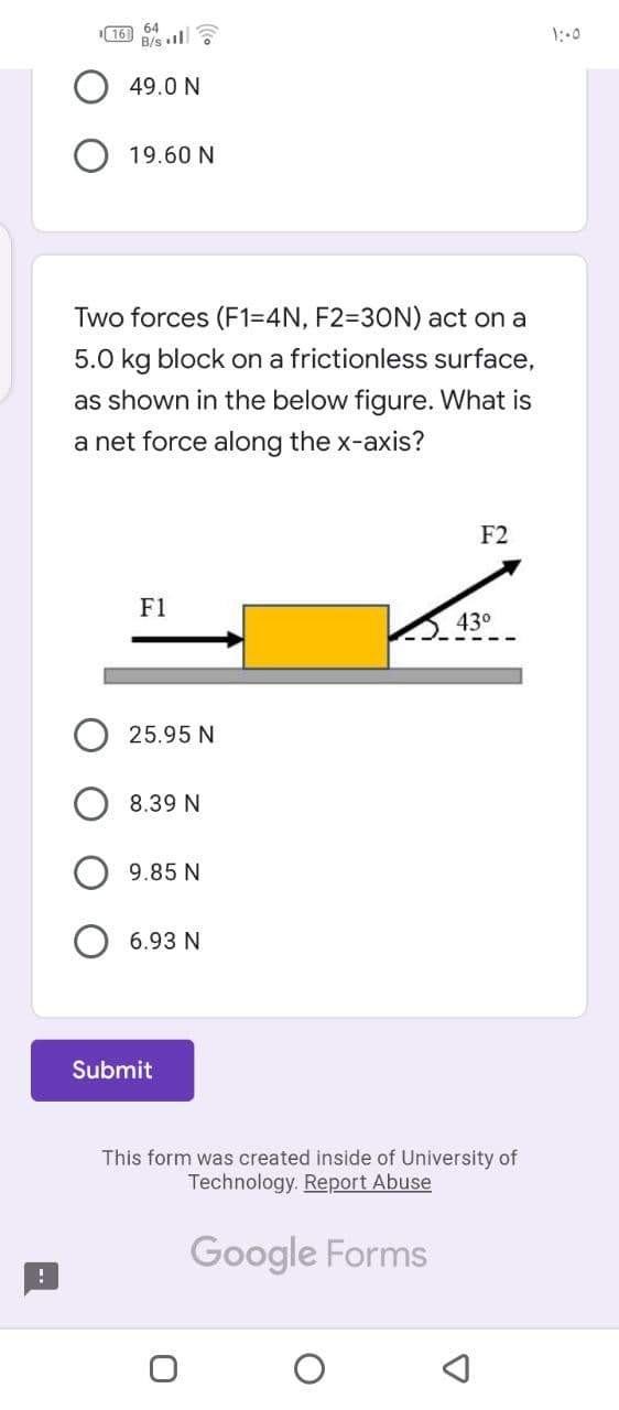 16 64
B/s l
1:00
49.0 N
19.60 N
Two forces (F1=4N, F2=D30N) act on a
5.0 kg block on a frictionless surface,
as shown in the below figure. What is
a net force along the x-axis?
F2
F1
43°
25.95 N
8.39 N
9.85 N
6.93 N
Submit
This form was created inside of University of
Technology. Report Abuse
Google Forms
