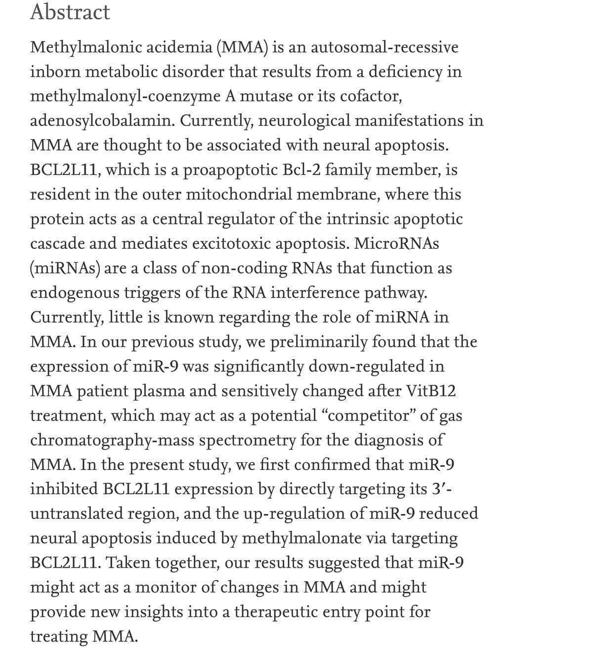 Abstract
Methylmalonic acidemia (MMA) is an autosomal-recessive
inborn metabolic disorder that results from a deficiency in
methylmalonyl-coenzyme A mutase or its cofactor,
adenosylcobalamin. Currently, neurological manifestations in
MMA are thought to be associated with neural apoptosis.
BCL2L11, which is a proapoptotic Bcl-2 family member, is
resident in the outer mitochondrial membrane, where this
protein acts as a central regulator of the intrinsic apoptotic
cascade and mediates excitotoxic apoptosis. MicroRNAs
(miRNAs) are a class of non-coding RNAS that function as
endogenous triggers of the RNA interference pathway.
Currently, little is known regarding the role of miRNA in
MMA. In our previous study, we preliminarily found that the
expression of miR-9 was significantly down-regulated in
MMA patient plasma and sensitively changed after VitB12
treatment, which may act as a potential "competitor" of
chromatography-mass spectrometry for the diagnosis of
MMA. In the present study, we first confirmed that miR-9
inhibited BCL2L11 expression by directly targeting its 3'-
gas
untranslated region, and the up-regulation of miR-9 reduced
neural apoptosis induced by methylmalonate via targeting
BCL2L11. Taken together, our results suggested that miR-9
might act as a monitor of changes in MMA and might
provide new insights into a therapeutic entry point for
treating MMA.
