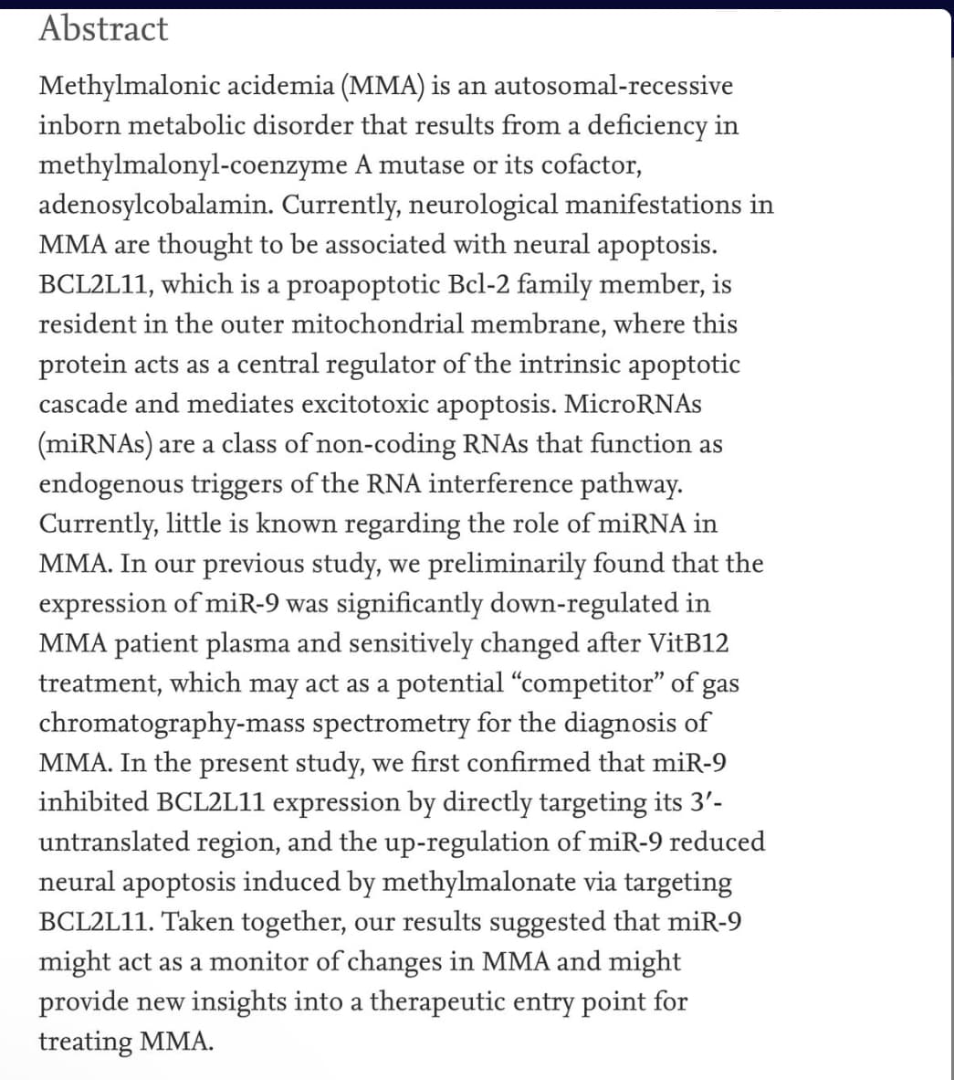 Abstract
Methylmalonic acidemia (MMA) is an autosomal-recessive
inborn metabolic disorder that results from a deficiency in
methylmalonyl-coenzyme A mutase or its cofactor,
adenosylcobalamin. Currently, neurological manifestations in
MMA are thought to be associated with neural apoptosis.
BCL2L11, which is a proapoptotic Bcl-2 family member, is
resident in the outer mitochondrial membrane, where this
protein acts as a central regulator of the intrinsic apoptotic
cascade and mediates excitotoxic apoptosis. MicroRNAS
(miRNAs) are a class of non-coding RNAS that function as
endogenous triggers of the RNA interference pathway.
Currently, little is known regarding the role of miRNA in
MMA. In our previous study, we preliminarily found that the
expression of miR-9 was significantly down-regulated in
MMA patient plasma and sensitively changed after VitB12
treatment, which may act as a potential "competitor" of gas
chromatography-mass spectrometry for the diagnosis of
MMA. In the present study, we first confirmed that miR-9
inhibited BCL2L11 expression by directly targeting its 3'-
untranslated region, and the up-regulation of miR-9 reduced
neural apoptosis induced by methylmalonate via targeting
BCL2L11. Taken together, our results suggested that miR-9
might act as a monitor of changes in MMA and might
provide new insights into a therapeutic entry point for
treating MMA.
