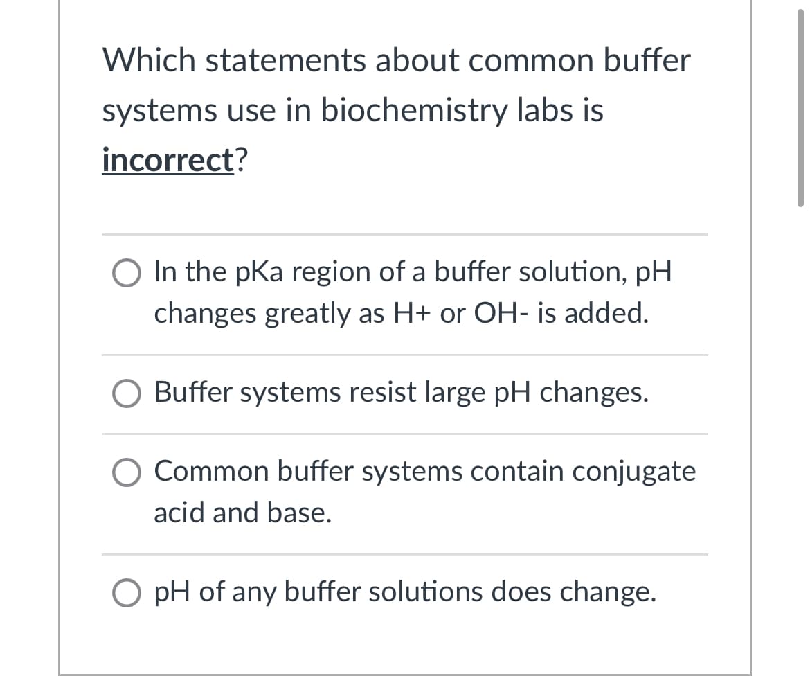 Which statements about common buffer
systems use in biochemistry labs is
incorrect?
O In the pKa region of a buffer solution, pH
changes greatly as H+ or OH- is added.
O Buffer systems resist large pH changes.
O Common buffer systems contain conjugate
acid and base.
O pH of any buffer solutions does change.
