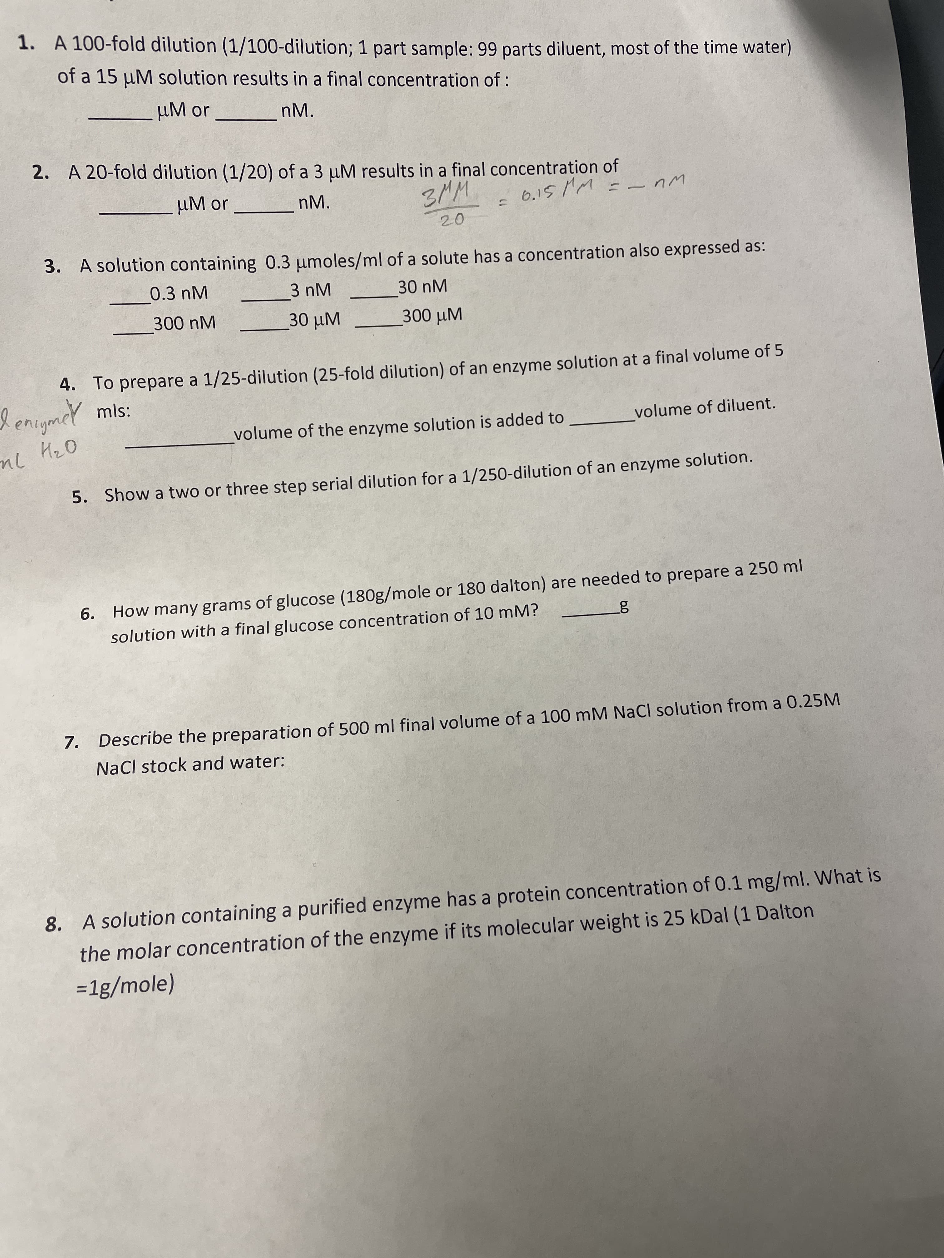 1. A 100-fold dilution (1/100-dilution; 1 part sample: 99 parts diluent, most of the time water)
of a 15 µM solution results in a final concentration of :
uM or
nM.
2. A 20-fold dilution (1/20) of a 3 µM results in a final concentration of
µM or
3MM
6.15 MM =_ nm
nM.
20
R, A solution çontaining 0.3 umoles/ml of a solute has a concentration also expressed as:
