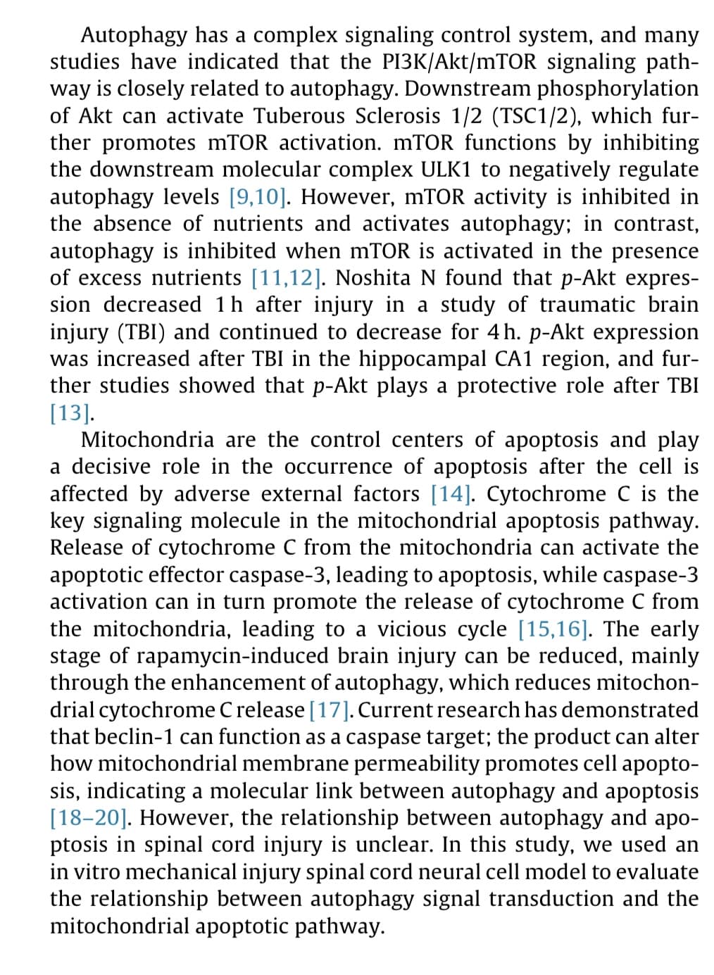 Autophagy has a complex signaling control system, and many
studies have indicated that the PI3K/Akt/mTOR signaling path-
way is closely related to autophagy. Downstream phosphorylation
of Akt can activate Tuberous Sclerosis 1/2 (TSC1/2), which fur-
ther promotes mTOR activation. mTOR functions by inhibiting
the downstream molecular complex ULK1 to negatively regulate
autophagy levels [9,10]. However, mTOR activity is inhibited in
the absence of nutrients and activates autophagy; in contrast,
autophagy is inhibited when mTOR is activated in the presence
of excess nutrients [11,12]. Noshita N found that p-Akt expres-
sion decreased 1h after injury in a study of traumatic brain
injury (TBI) and continued to decrease for 4h. p-Akt expression
was increased after TBI in the hippocampal CA1 region, and fur-
ther studies showed that p-Akt plays a protective role after TBI
[13].
Mitochondria are the control centers of apoptosis and play
a decisive role in the occurrence of apoptosis after the cell is
affected by adverse external factors [14]. Cytochrome C is the
key signaling molecule in the mitochondrial apoptosis pathway.
Release of cytochrome C from the mitochondria can activate the
apoptotic effector caspase-3, leading to apoptosis, while caspase-3
activation can in turn promote the release of cytochrome C from
the mitochondria, leading to a vicious cycle [15,16]. The early
stage of rapamycin-induced brain injury can be reduced, mainly
through the enhancement of autophagy, which reduces mitochon-
drial cytochrome Crelease [17]. Current research has demonstrated
that beclin-1 can function as a caspase target; the product can alter
how mitochondrial membrane permeability promotes cell apopto-
sis, indicating a molecular link between autophagy and apoptosis
[18–20]. However, the relationship between autophagy and apo-
ptosis in spinal cord injury is unclear. In this study, we used an
in vitro mechanical injury spinal cord neural cell model to evaluate
the relationship between autophagy signal transduction and the
mitochondrial apoptotic pathway.
